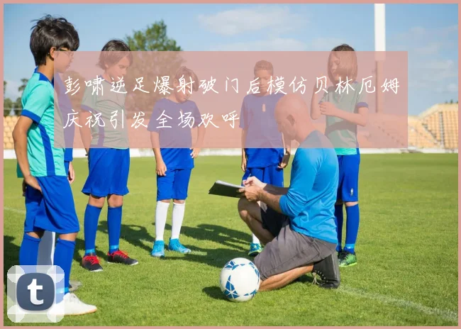 彭啸逆足爆射破门后模仿贝林厄姆庆祝引发全场欢呼