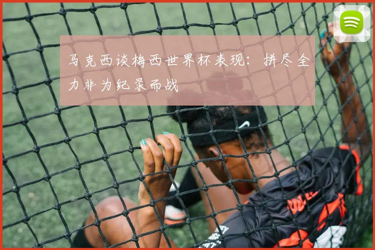 马克西谈梅西世界杯表现：拼尽全力非为纪录而战