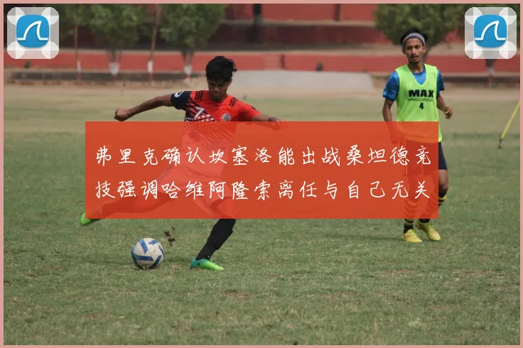 弗里克确认坎塞洛能出战桑坦德竞技强调哈维阿隆索离任与自己无关