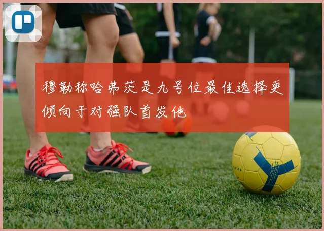 穆勒称哈弗茨是九号位最佳选择更倾向于对强队首发他