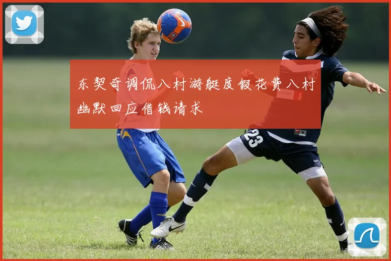 东契奇调侃八村游艇度假花费八村幽默回应借钱请求