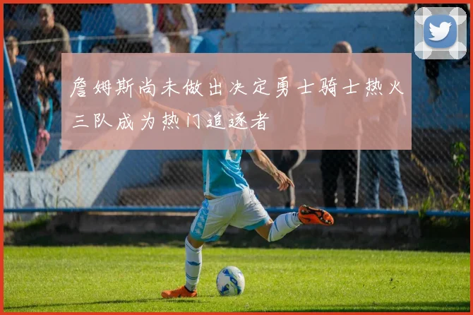 詹姆斯尚未做出决定勇士骑士热火三队成为热门追逐者