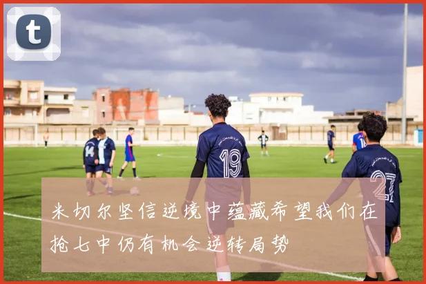 米切尔坚信逆境中蕴藏希望我们在抢七中仍有机会逆转局势