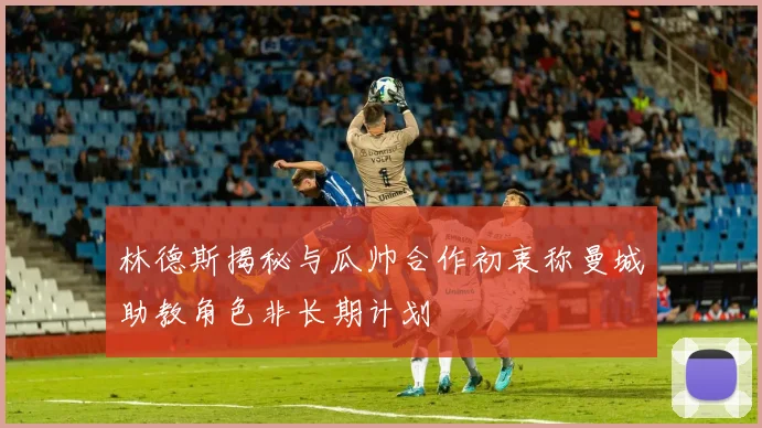 林德斯揭秘与瓜帅合作初衷称曼城助教角色非长期计划