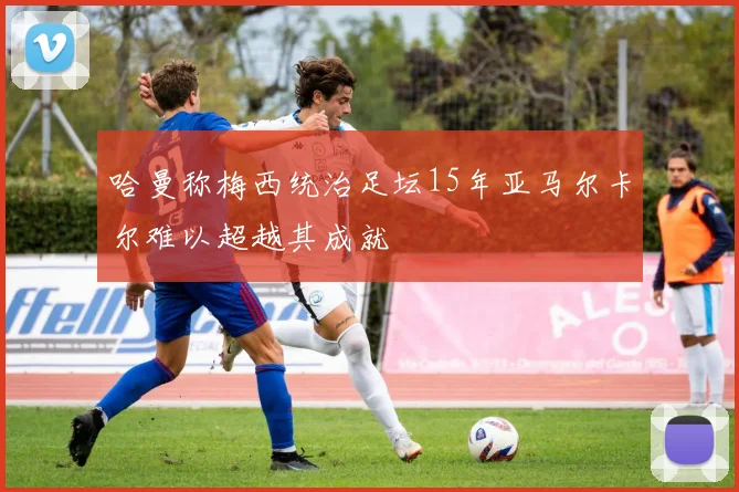 哈曼称梅西统治足坛15年亚马尔卡尔难以超越其成就