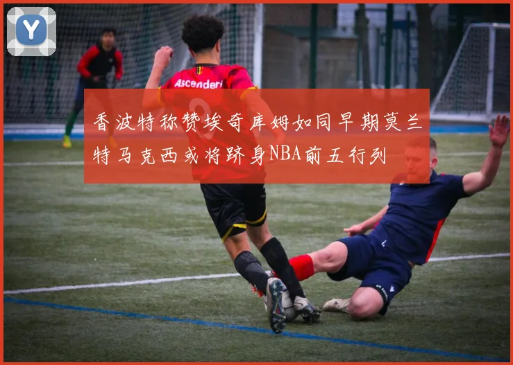 香波特称赞埃奇库姆如同早期莫兰特马克西或将跻身NBA前五行列
