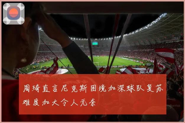 周琦直言尼克斯困境加深球队复苏难度加大令人无奈