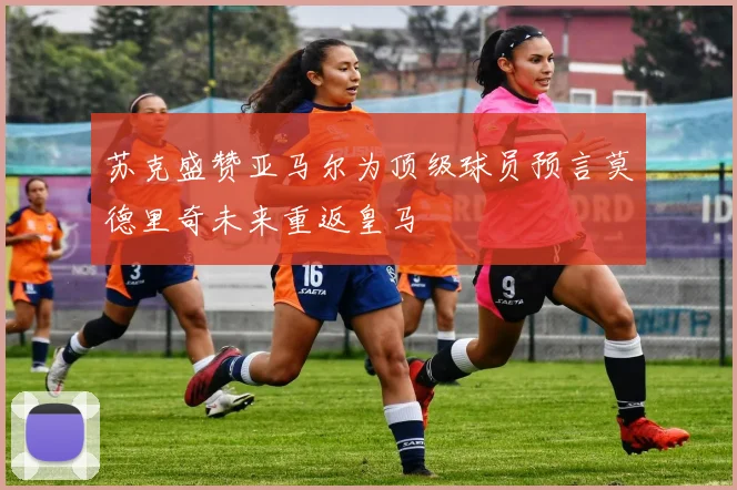 苏克盛赞亚马尔为顶级球员预言莫德里奇未来重返皇马