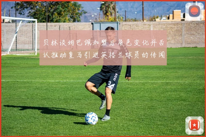 贝林谈姆巴佩加盟后角色变化并否认推动皇马引进英格兰球员的传闻